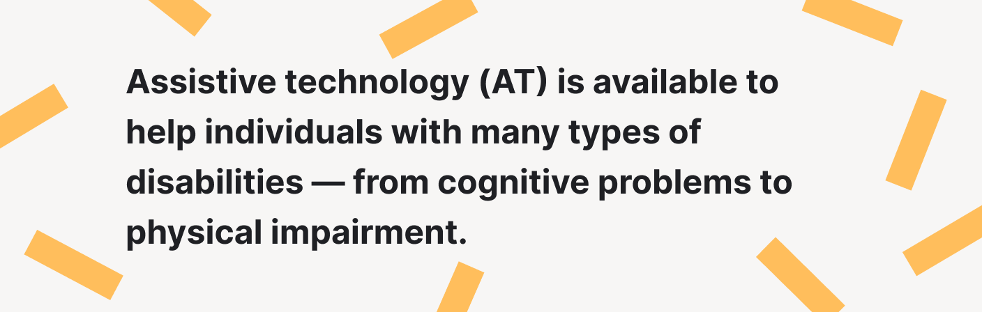 Assistive technology is available to help individuals with many types of disabilities.