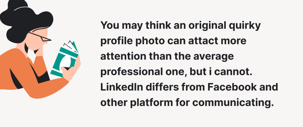 You may think that an original quirky profile photo can attract more attention than the average professional one, but it cannot. LinkedIn differs from Facebook and other platforms for communicating.