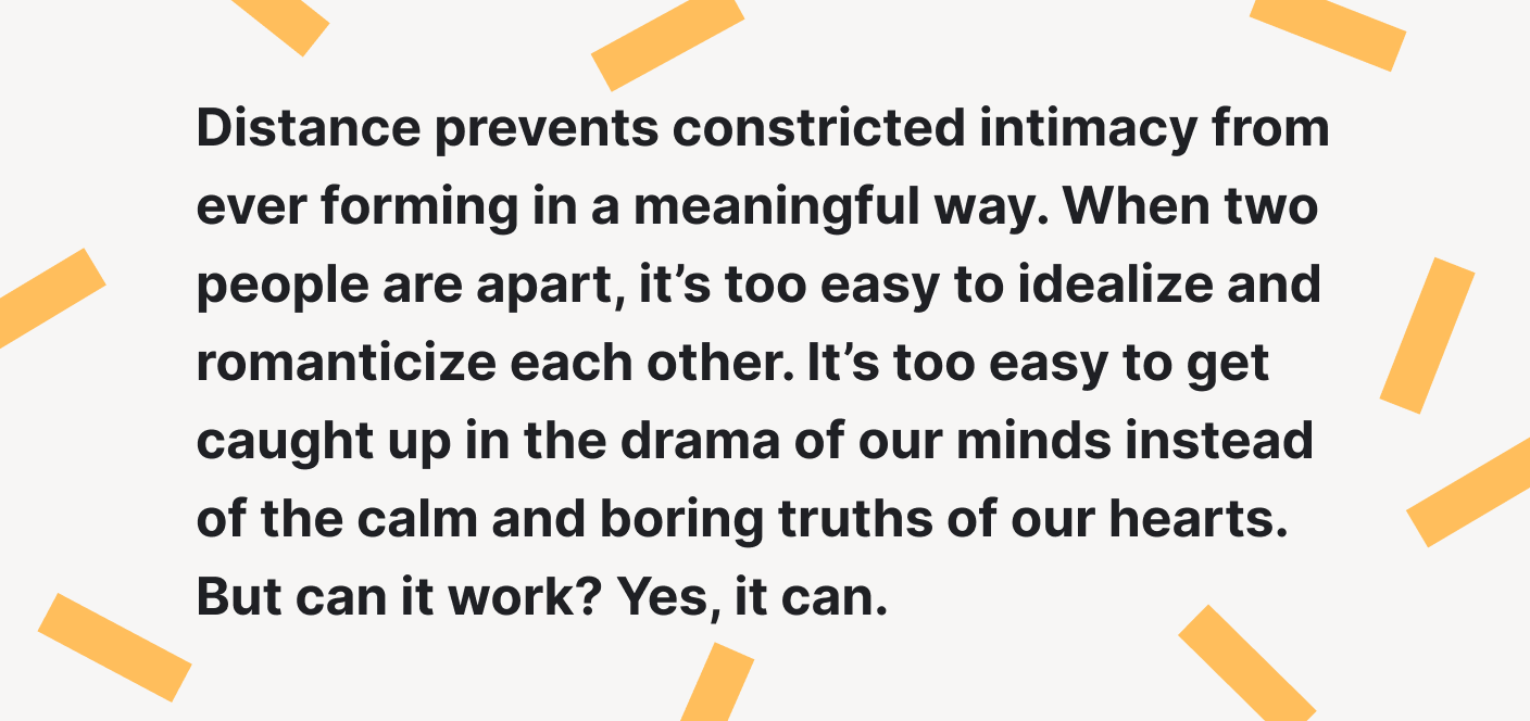 Distance prevents constricted intimacy from forming in a meaningful way.