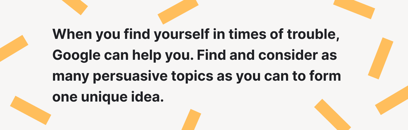 Find and consider as many persuasive topics as you can to form one unique idea.