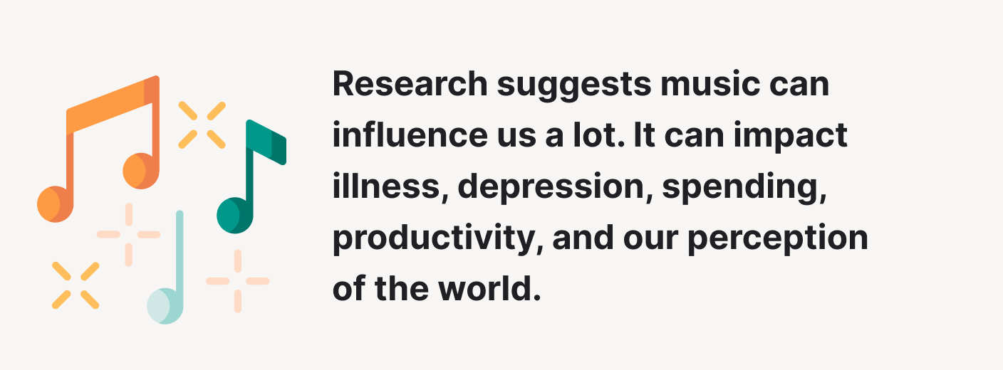 Research suggests music can influence us a lot. It can impact illness, depression, spending, productivity, and our perception of the world.