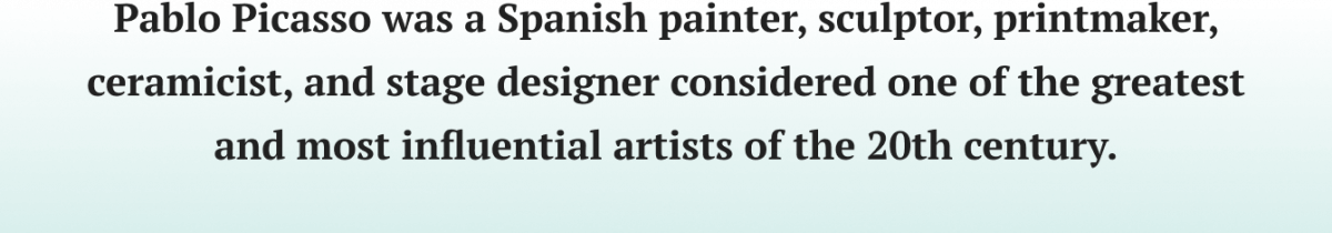 Pablo Picasso was a Spanish painter, sculptor, printmaker, ceramicist, and stage designer considered one of the greatest and most influential artists of the 20th century.