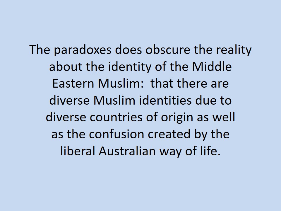 The paradoxes does obscure the reality about the identity of the Middle Eastern Muslim: that there are diverse Muslim identities due to diverse countries of origin as well as the confusion created by the liberal Australian way of life.