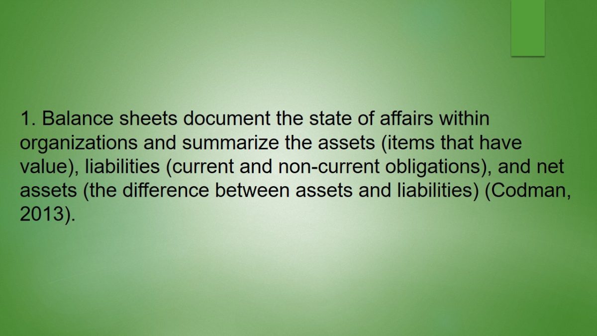 Balance sheets document the state of affairs within organizations and summarize the assets (items that have value), liabilities (current and non-current obligations), and net assets (the difference between assets and liabilities) (Codman, 2013).