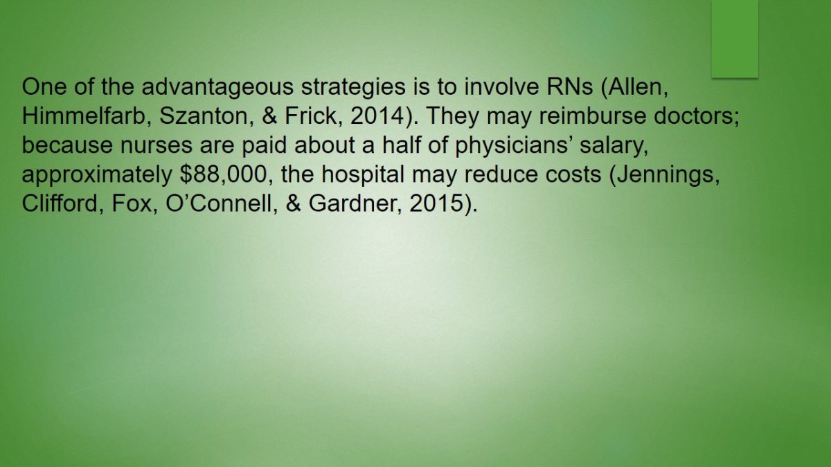 One of the advantageous strategies is to involve RNs (Allen, Himmelfarb, Szanton, & Frick, 2014). They may reimburse doctors; because nurses are paid about a half of physicians’ salary, approximately $88,000, the hospital may reduce costs (Jennings, Clifford, Fox, O’Connell, & Gardner, 2015).